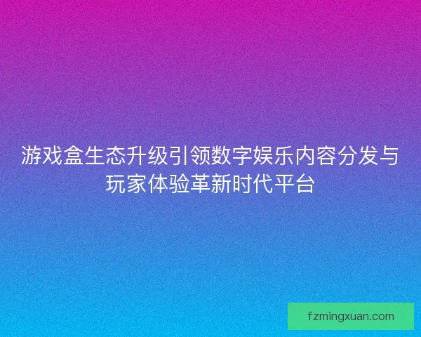 游戏盒生态升级引领数字娱乐内容分发与玩家体验革新时代平台